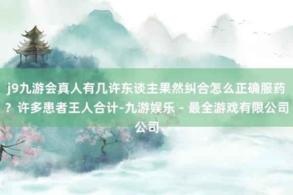 j9九游会真人有几许东谈主果然纠合怎么正确服药？许多患者王人合计-九游娱乐 - 最全游戏有限公司