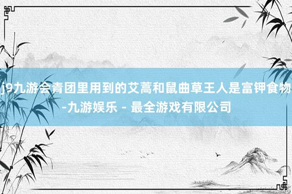 j9九游会青团里用到的艾蒿和鼠曲草王人是富钾食物-九游娱乐 - 最全游戏有限公司
