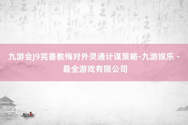 九游会J9完善教悔对外灵通计谋策略-九游娱乐 - 最全游戏有限公司