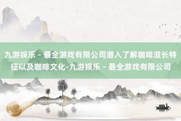 九游娱乐 - 最全游戏有限公司潜入了解咖啡滋长特征以及咖啡文化-九游娱乐 - 最全游戏有限公司