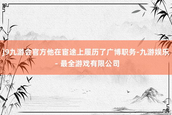 j9九游会官方他在宦途上履历了广博职务-九游娱乐 - 最全游戏有限公司
