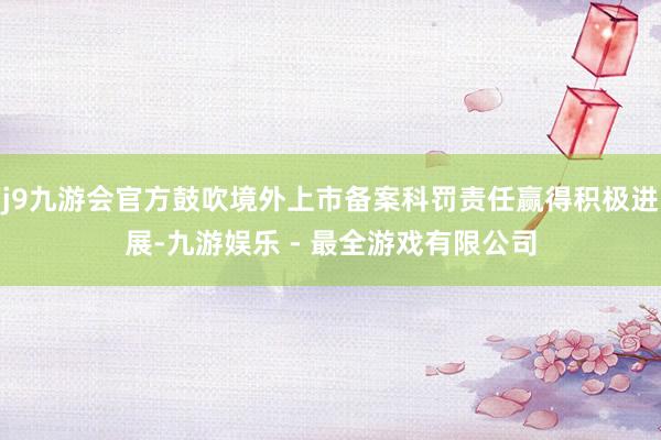 j9九游会官方鼓吹境外上市备案科罚责任赢得积极进展-九游娱乐 - 最全游戏有限公司