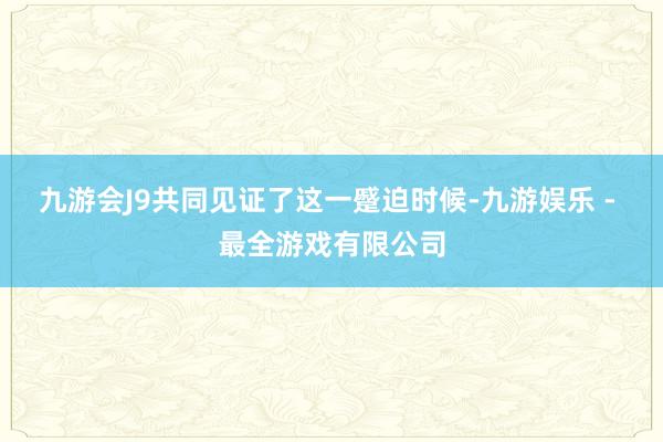 九游会J9共同见证了这一蹙迫时候-九游娱乐 - 最全游戏有限公司