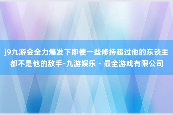 j9九游会全力爆发下即便一些修持超过他的东谈主都不是他的敌手-九游娱乐 - 最全游戏有限公司