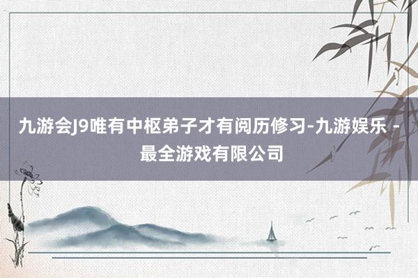 九游会J9唯有中枢弟子才有阅历修习-九游娱乐 - 最全游戏有限公司