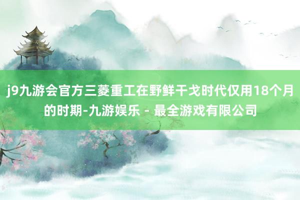 j9九游会官方三菱重工在野鲜干戈时代仅用18个月的时期-九游娱乐 - 最全游戏有限公司
