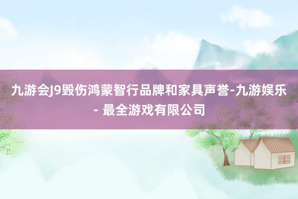 九游会J9毁伤鸿蒙智行品牌和家具声誉-九游娱乐 - 最全游戏有限公司