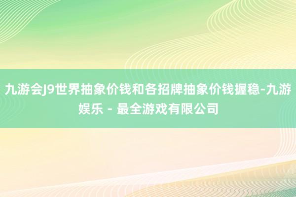 九游会J9世界抽象价钱和各招牌抽象价钱握稳-九游娱乐 - 最全游戏有限公司