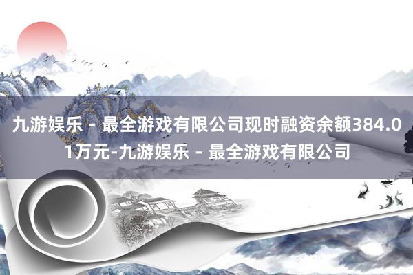 九游娱乐 - 最全游戏有限公司现时融资余额384.01万元-九游娱乐 - 最全游戏有限公司