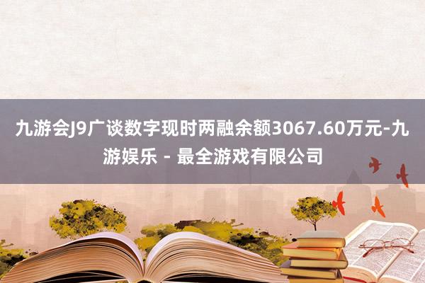 九游会J9广谈数字现时两融余额3067.60万元-九游娱乐 - 最全游戏有限公司