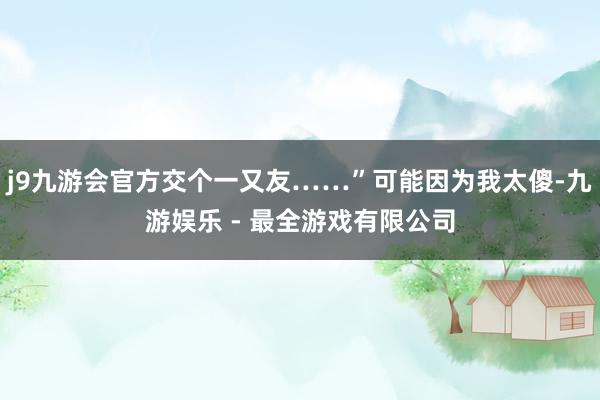 j9九游会官方交个一又友……”可能因为我太傻-九游娱乐 - 最全游戏有限公司