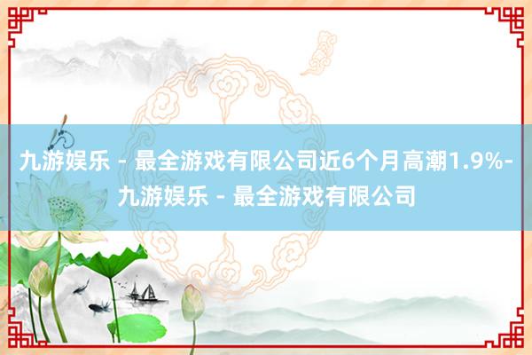 九游娱乐 - 最全游戏有限公司近6个月高潮1.9%-九游娱乐 - 最全游戏有限公司