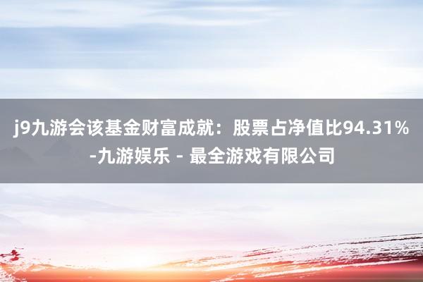 j9九游会该基金财富成就：股票占净值比94.31%-九游娱乐 - 最全游戏有限公司
