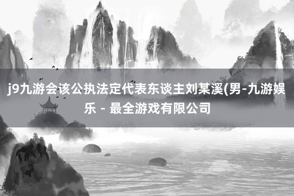 j9九游会该公执法定代表东谈主刘某溪(男-九游娱乐 - 最全游戏有限公司