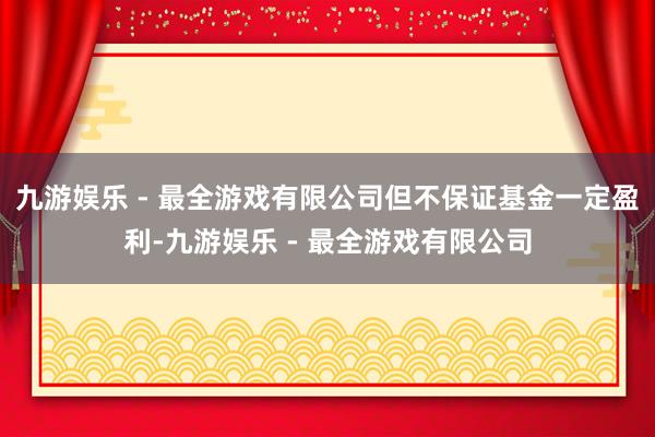 九游娱乐 - 最全游戏有限公司但不保证基金一定盈利-九游娱乐 - 最全游戏有限公司