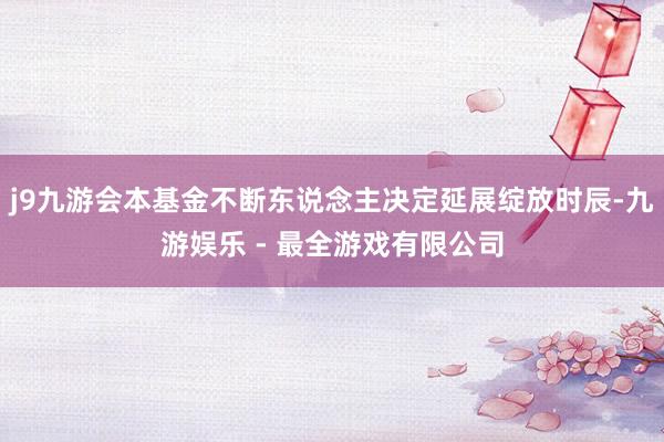 j9九游会本基金不断东说念主决定延展绽放时辰-九游娱乐 - 最全游戏有限公司