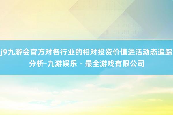 j9九游会官方对各行业的相对投资价值进活动态追踪分析-九游娱乐 - 最全游戏有限公司