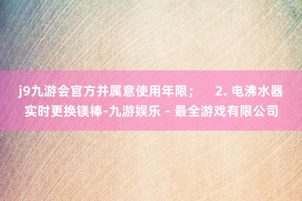 j9九游会官方并属意使用年限；    2. 电沸水器实时更换镁棒-九游娱乐 - 最全游戏有限公司