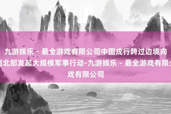 九游娱乐 - 最全游戏有限公司中国戎行跨过边境向越南北部发起大规模军事行动-九游娱乐 - 最全游戏有限公司
