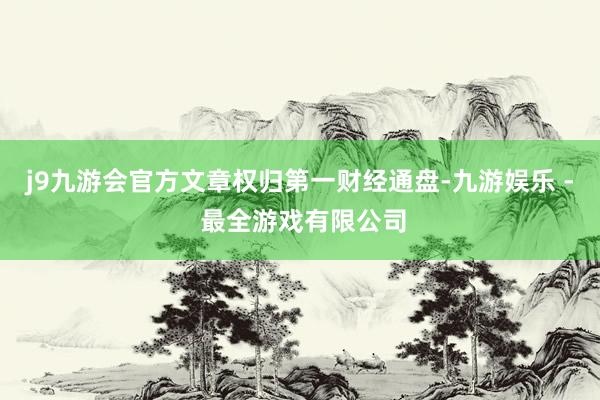 j9九游会官方文章权归第一财经通盘-九游娱乐 - 最全游戏有限公司