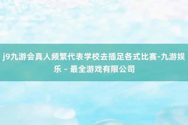 j9九游会真人频繁代表学校去插足各式比赛-九游娱乐 - 最全游戏有限公司