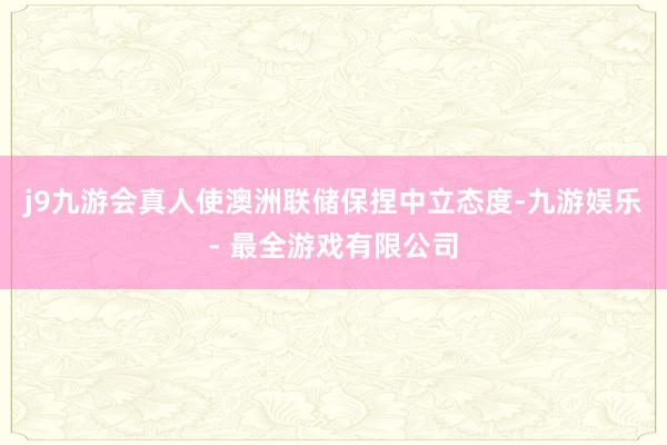 j9九游会真人使澳洲联储保捏中立态度-九游娱乐 - 最全游戏有限公司