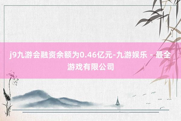 j9九游会融资余额为0.46亿元-九游娱乐 - 最全游戏有限公司