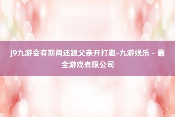 j9九游会有期间还跟父亲开打趣-九游娱乐 - 最全游戏有限公司