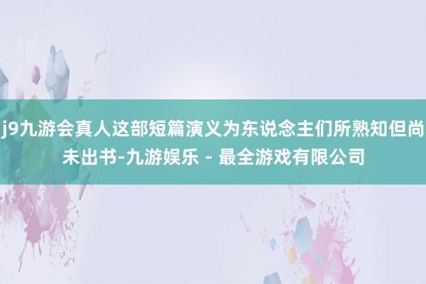 j9九游会真人这部短篇演义为东说念主们所熟知但尚未出书-九游娱乐 - 最全游戏有限公司