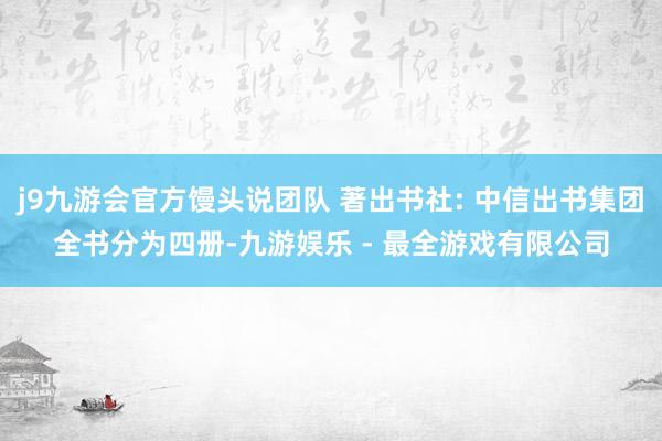 j9九游会官方馒头说团队 著出书社: 中信出书集团全书分为四册-九游娱乐 - 最全游戏有限公司