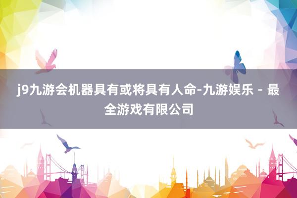 j9九游会机器具有或将具有人命-九游娱乐 - 最全游戏有限公司