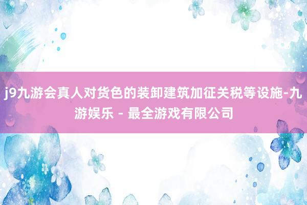 j9九游会真人对货色的装卸建筑加征关税等设施-九游娱乐 - 最全游戏有限公司