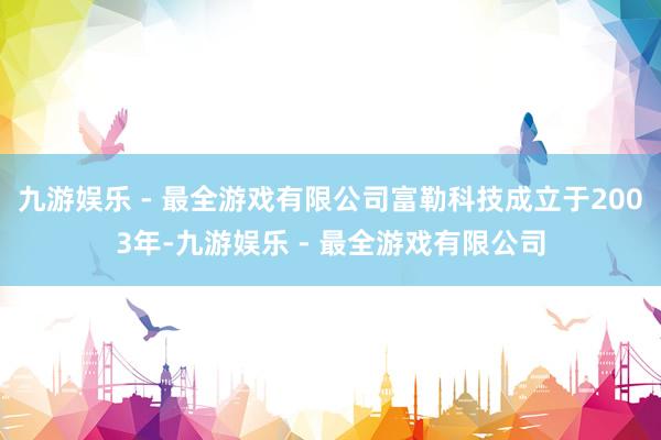 九游娱乐 - 最全游戏有限公司富勒科技成立于2003年-九游娱乐 - 最全游戏有限公司