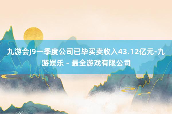 九游会J9一季度公司已毕买卖收入43.12亿元-九游娱乐 - 最全游戏有限公司
