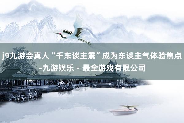 j9九游会真人“千东谈主震”成为东谈主气体验焦点-九游娱乐 - 最全游戏有限公司