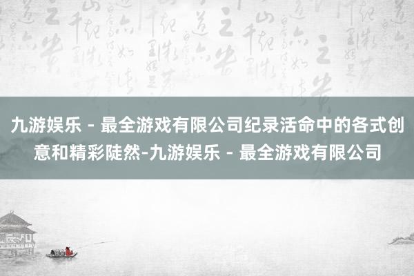 九游娱乐 - 最全游戏有限公司纪录活命中的各式创意和精彩陡然-九游娱乐 - 最全游戏有限公司