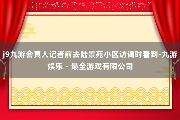 j9九游会真人记者前去陆景苑小区访谒时看到-九游娱乐 - 最全游戏有限公司