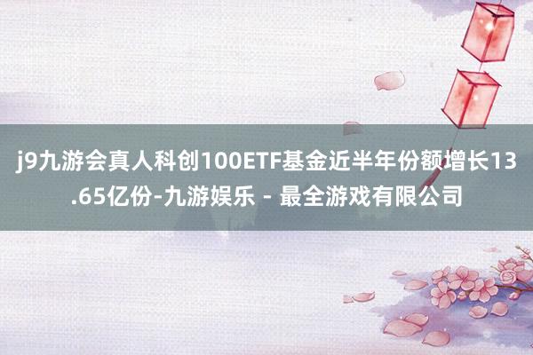 j9九游会真人科创100ETF基金近半年份额增长13.65亿份-九游娱乐 - 最全游戏有限公司