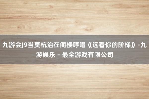 九游会J9当莫杭治在阁楼哼唱《远看你的阶梯》-九游娱乐 - 最全游戏有限公司
