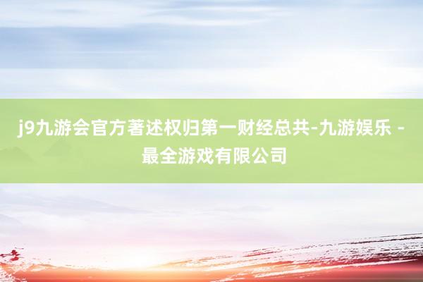 j9九游会官方著述权归第一财经总共-九游娱乐 - 最全游戏有限公司